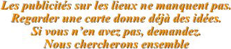 Les publicités sur les lieux ne manquent pas.
Regarder une carte donne déjà des idées.
Si vous n’en avez pas, demandez.
Nous chercherons ensemble