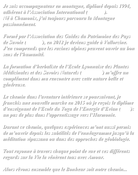 Je suis accompagnateur en montagne, diplômé depuis 1994, adhérent à l’Association International (UIMLA).
Né à Chamonix, j’ai toujours parcouru la Montagne passionnément. 

Formé par l’Association des Guides du Patrimoine des Pays de Savoie (AGPPS), en 2012 je deviens guide à Vallorcine. J’en comprends que les racines alpines peuvent ouvrir au bon sens de l’humanité. 

La formation d’herbaliste de l’Ecole Lyonnaise des Plantes Médicinales et des Savoirs Naturels (ELPMSN) m’offre un complément dans ma rencontre avec cette nature belle et généreuse.

Le chemin dans l’aventure intérieure se poursuivant, je franchis une nouvelle marche en 2015 où je reçois le diplôme d’enseignant de l’Ecole du Yoga de l’Energie d’Evian (EYE): un pas de plus dans l’apprentissage vers l’Harmonie.

Durant ce chemin, quelques expériences m’ont aussi permis de m’ouvrir depuis les subtilités de l’ennéagramme jusqu’à la méditation vipassana ou dans des approches de géobiologie.

Tout rayonne à travers chaque point de vue et ces différents regards sur la Vie la vénèrent tous avec Amour.

Alors rêvons ensemble que le Bonheur soit notre chemin...